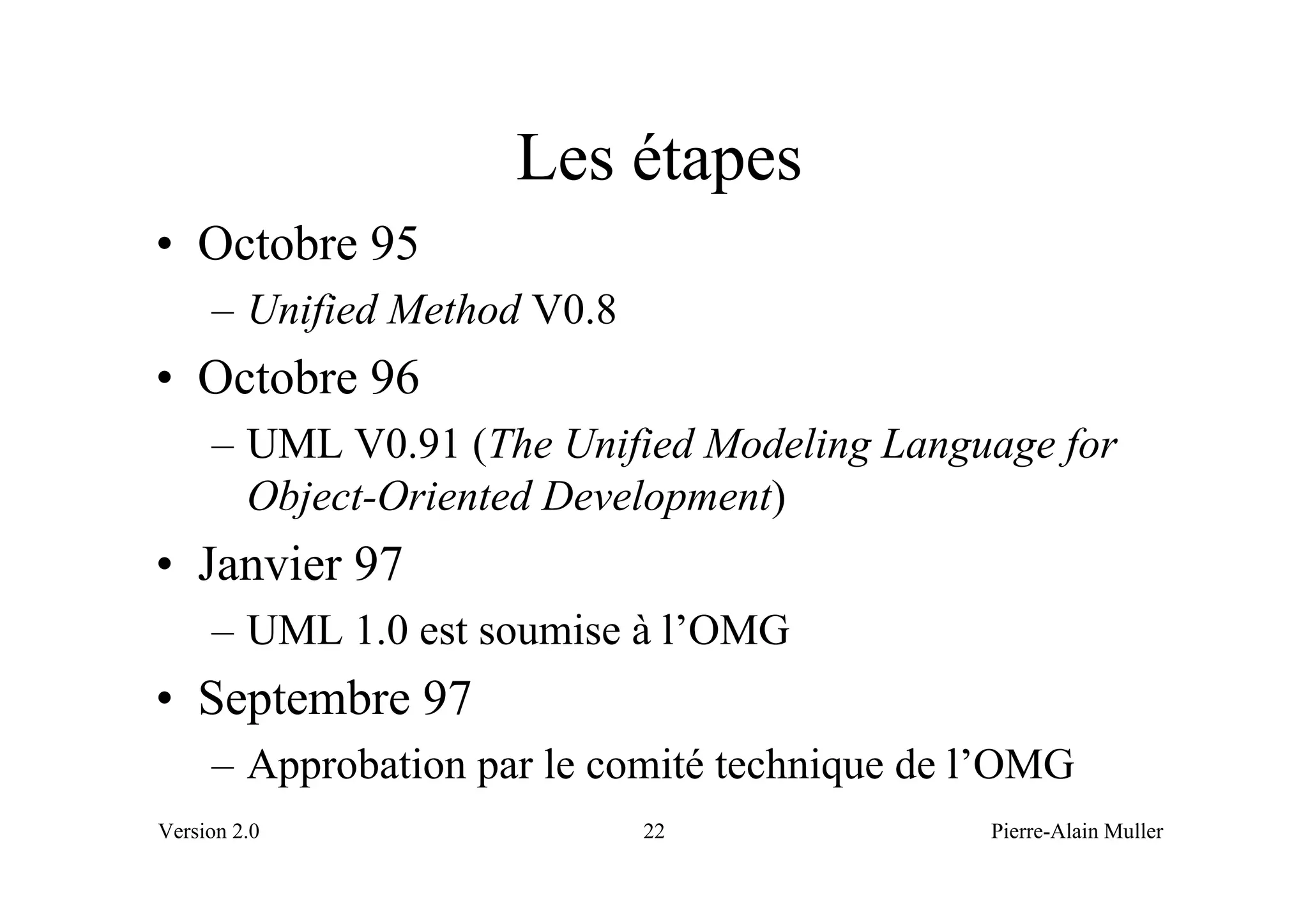 Les étapes
• Octobre 95
     – Unified Method V0.8
• Octobre 96
     – UML V0.91 (The Unified Modeling Language for
       Object-Oriented Development)
• Janvier 97
     – UML 1.0 est soumise à l’OMG
• Septembre 97
     – Approbation par le comité technique de l’OMG
Version 2.0                  22               Pierre-Alain Muller
 