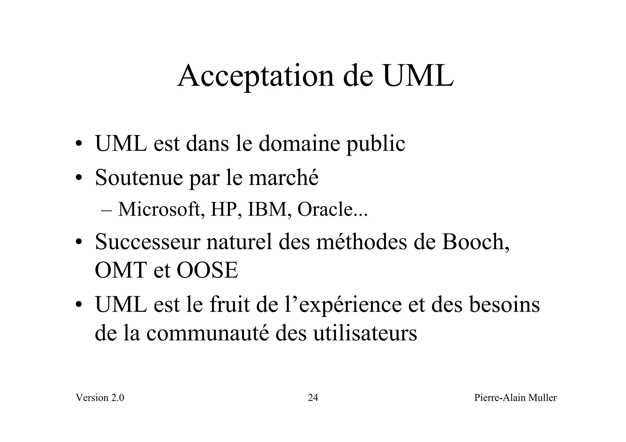 Acceptation de UML
• UML est dans le domaine public
• Soutenue par le marché
     – Microsoft, HP, IBM, Oracle...
• Successeur naturel des méthodes de Booch,
  OMT et OOSE
• UML est le fruit de l’expérience et des besoins
  de la communauté des utilisateurs

Version 2.0                 24            Pierre-Alain Muller
 