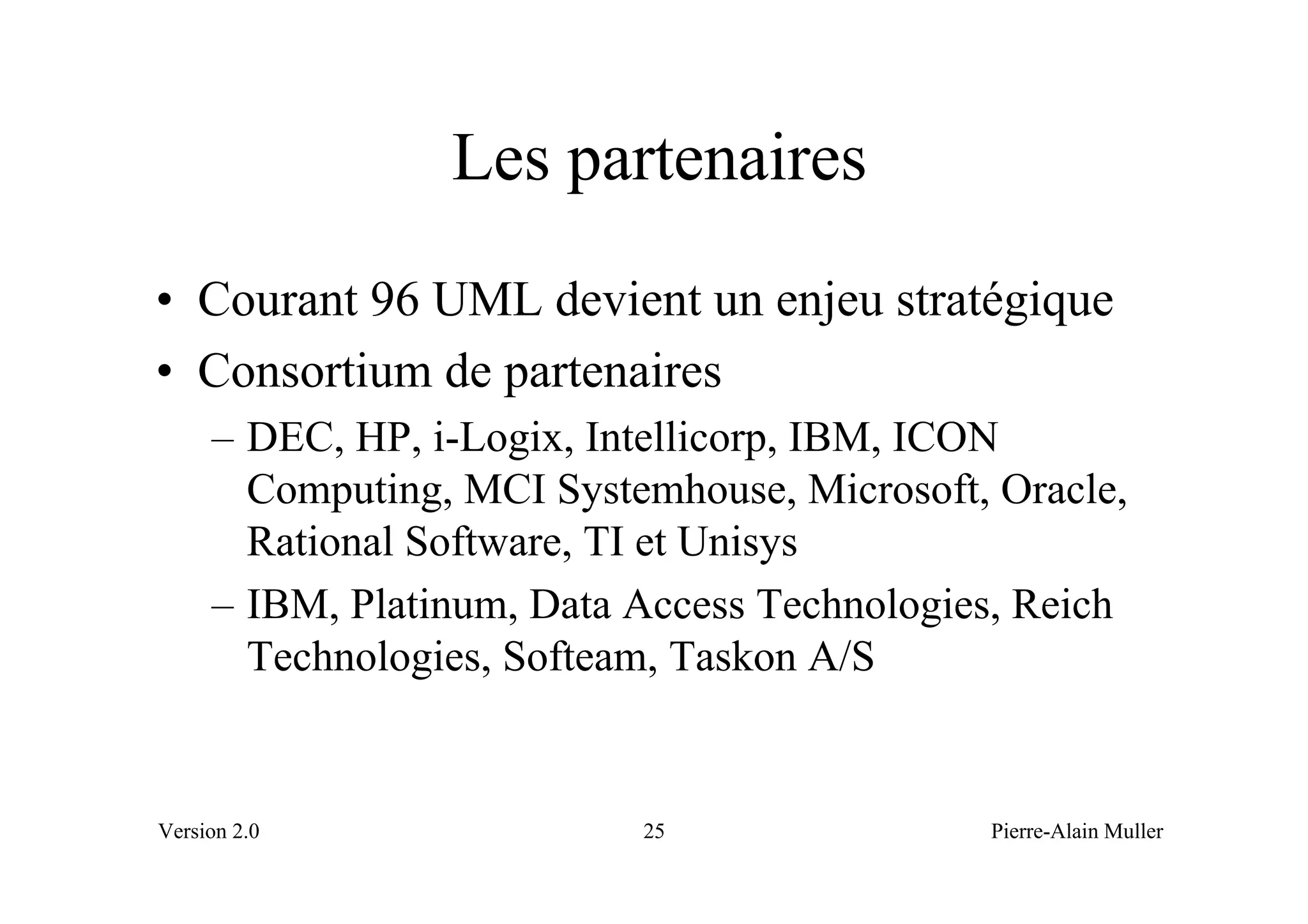 Les partenaires
• Courant 96 UML devient un enjeu stratégique
• Consortium de partenaires
     – DEC, HP, i-Logix, Intellicorp, IBM, ICON
       Computing, MCI Systemhouse, Microsoft, Oracle,
       Rational Software, TI et Unisys
     – IBM, Platinum, Data Access Technologies, Reich
       Technologies, Softeam, Taskon A/S


Version 2.0                25                Pierre-Alain Muller
 