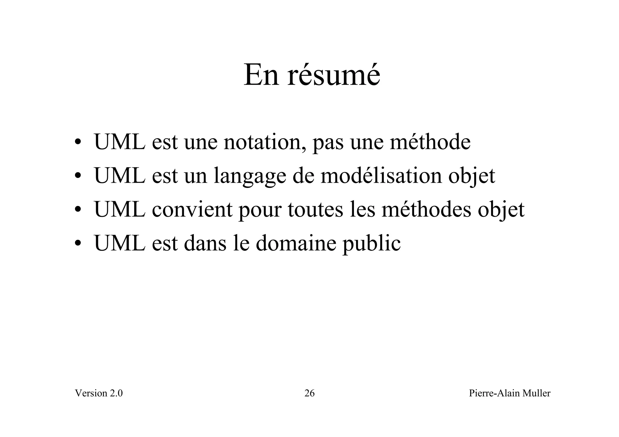 En résumé
•   UML est une notation, pas une méthode
•   UML est un langage de modélisation objet
•   UML convient pour toutes les méthodes objet
•   UML est dans le domaine public




Version 2.0              26              Pierre-Alain Muller
 