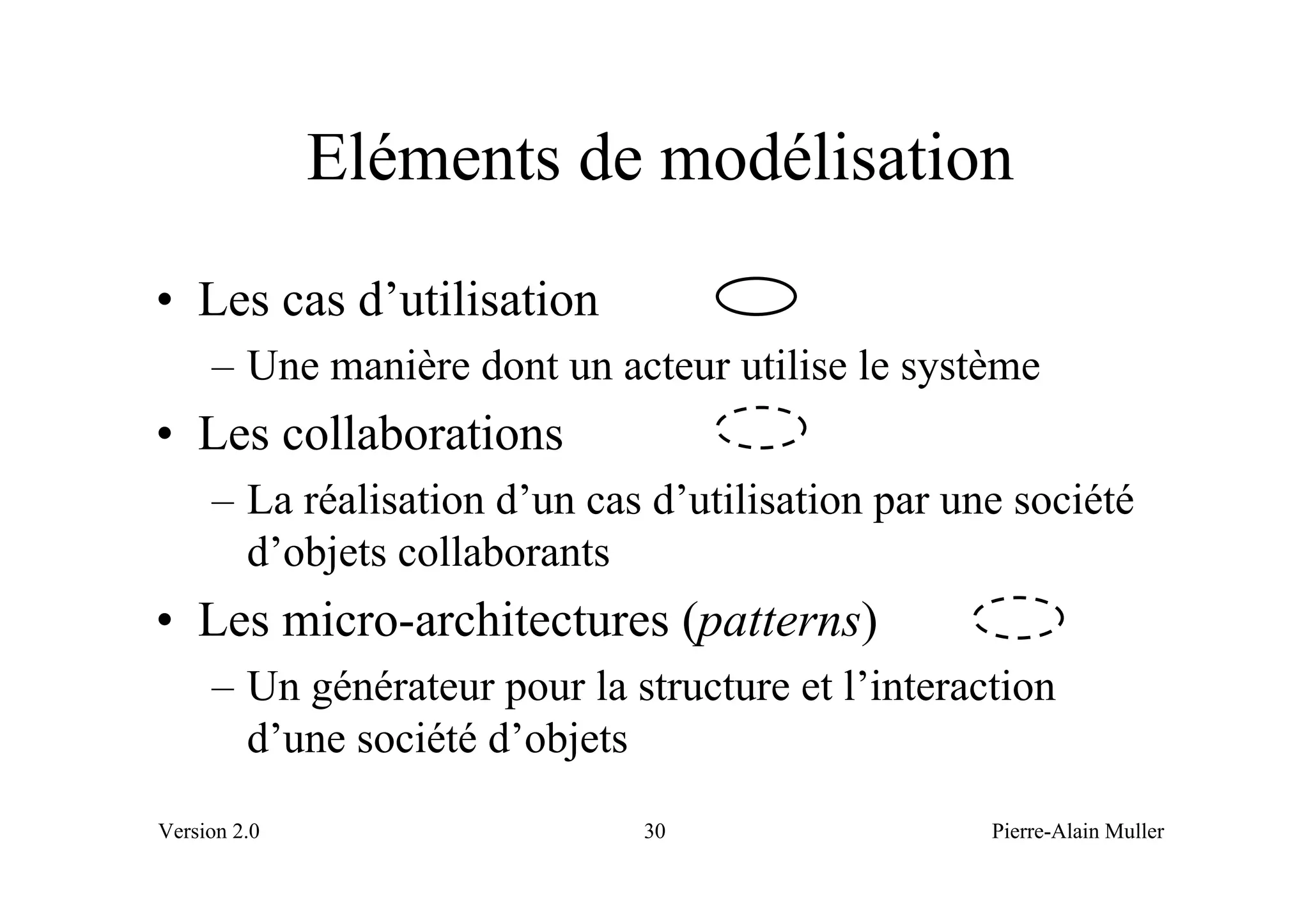 Eléments de modélisation
• Les cas d’utilisation
     – Une manière dont un acteur utilise le système
• Les collaborations
     – La réalisation d’un cas d’utilisation par une société
       d’objets collaborants
• Les micro-architectures (patterns)
     – Un générateur pour la structure et l’interaction
       d’une société d’objets
Version 2.0                   30                   Pierre-Alain Muller
 