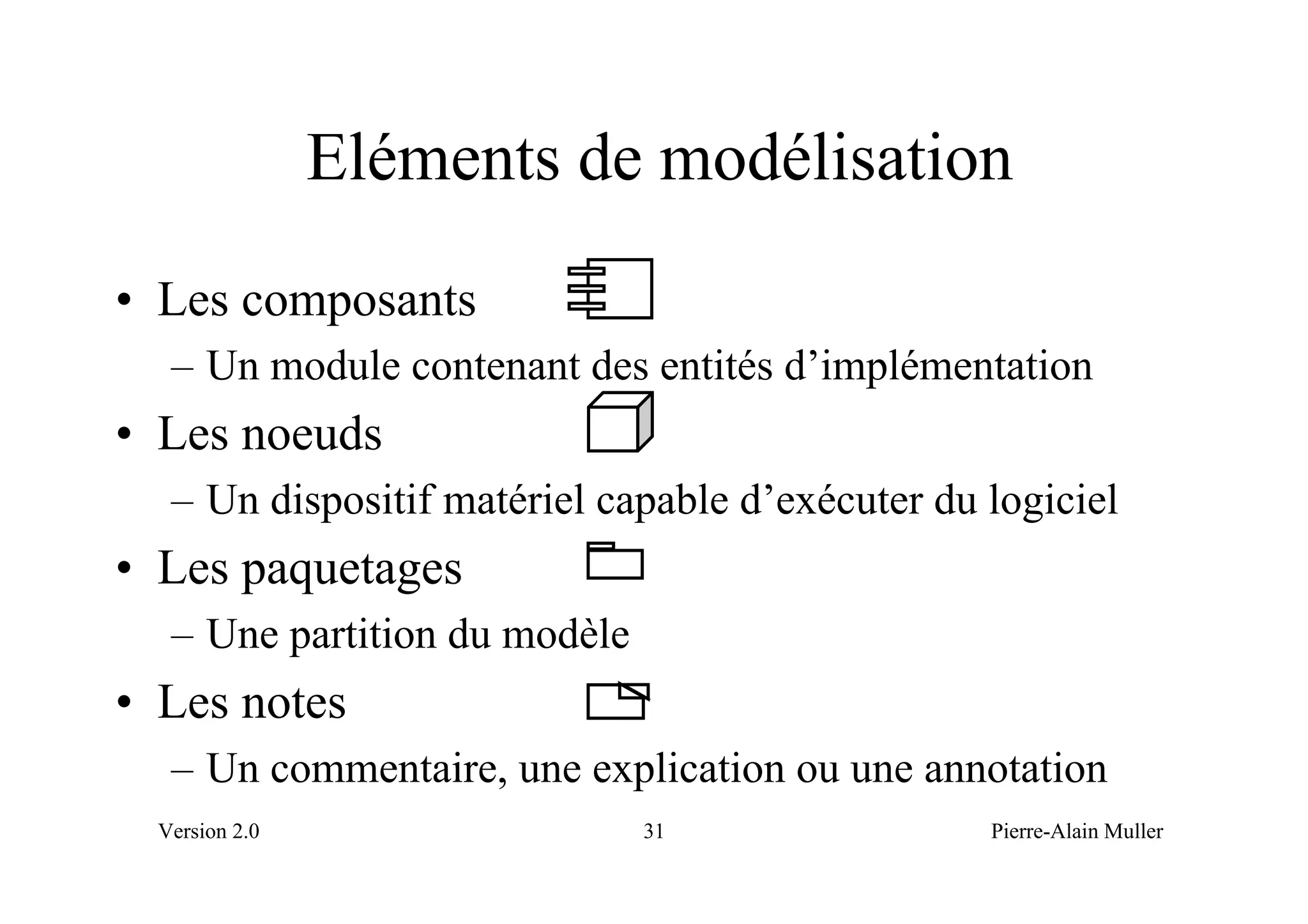 Eléments de modélisation
• Les composants
   – Un module contenant des entités d’implémentation
• Les noeuds
   – Un dispositif matériel capable d’exécuter du logiciel
• Les paquetages
   – Une partition du modèle
• Les notes
   – Un commentaire, une explication ou une annotation
  Version 2.0                  31                 Pierre-Alain Muller
 