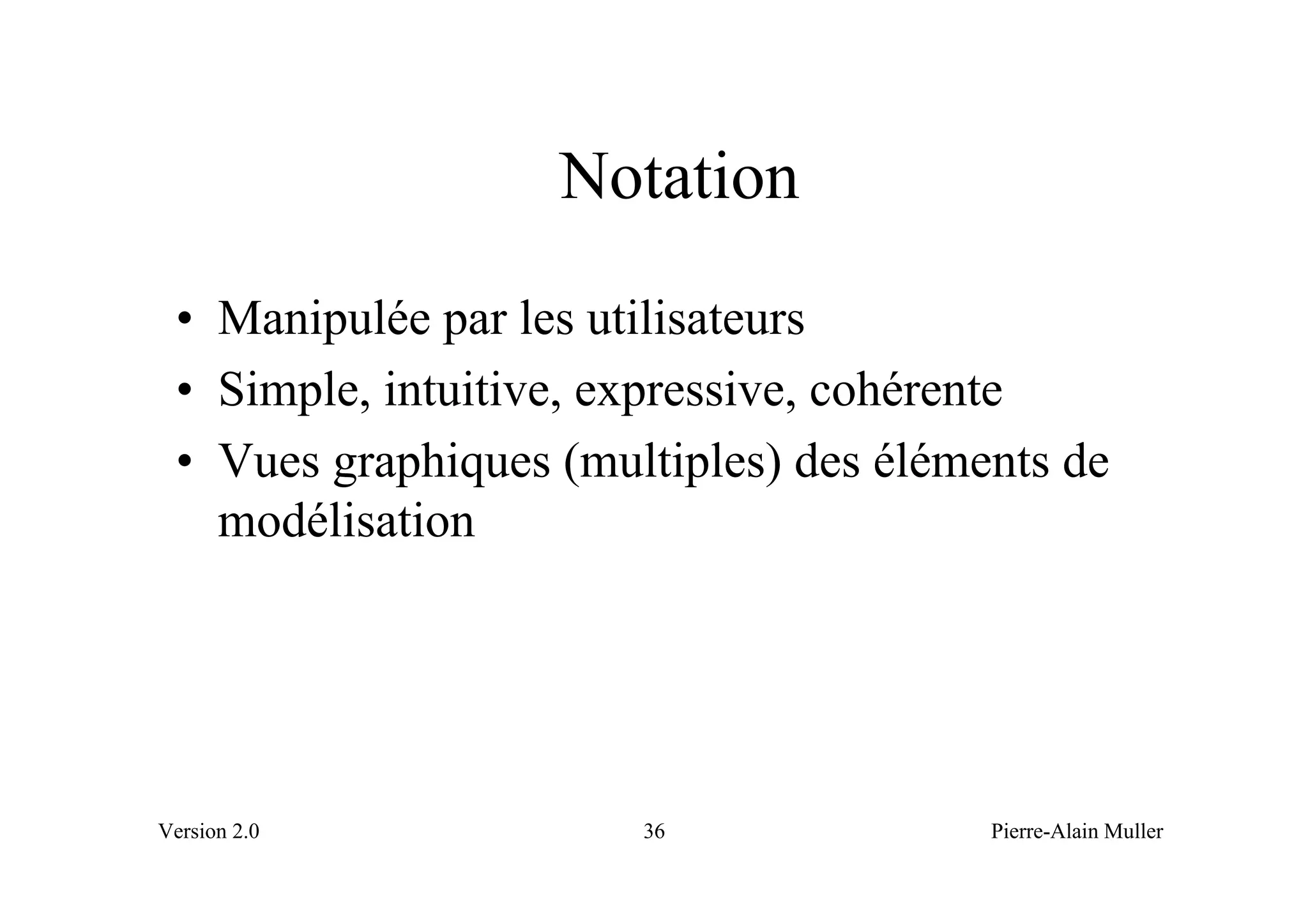 Notation
 • Manipulée par les utilisateurs
 • Simple, intuitive, expressive, cohérente
 • Vues graphiques (multiples) des éléments de
   modélisation




Version 2.0            36               Pierre-Alain Muller
 