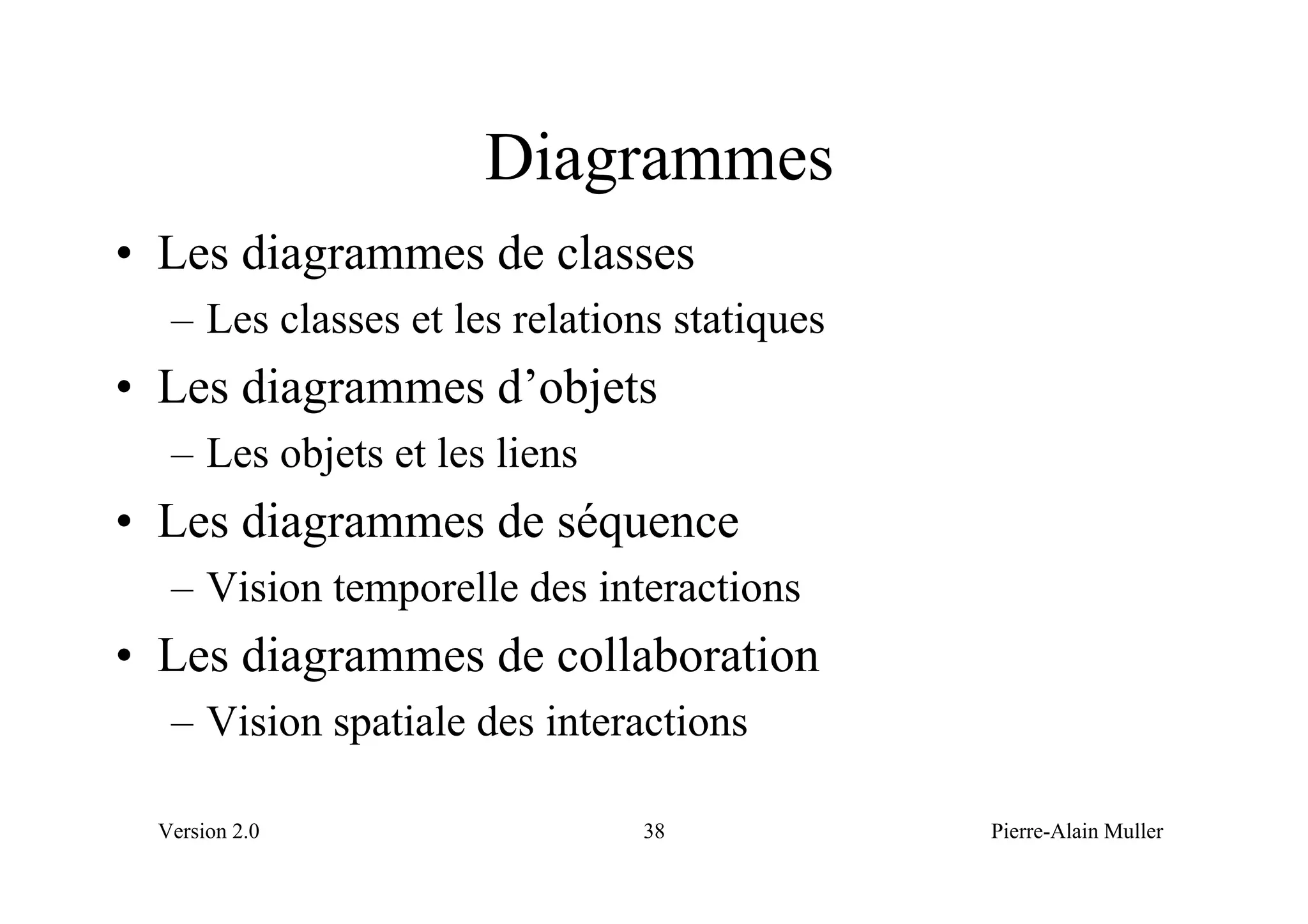 Diagrammes
• Les diagrammes de classes
   – Les classes et les relations statiques
• Les diagrammes d’objets
   – Les objets et les liens
• Les diagrammes de séquence
   – Vision temporelle des interactions
• Les diagrammes de collaboration
   – Vision spatiale des interactions

  Version 2.0                  38             Pierre-Alain Muller
 