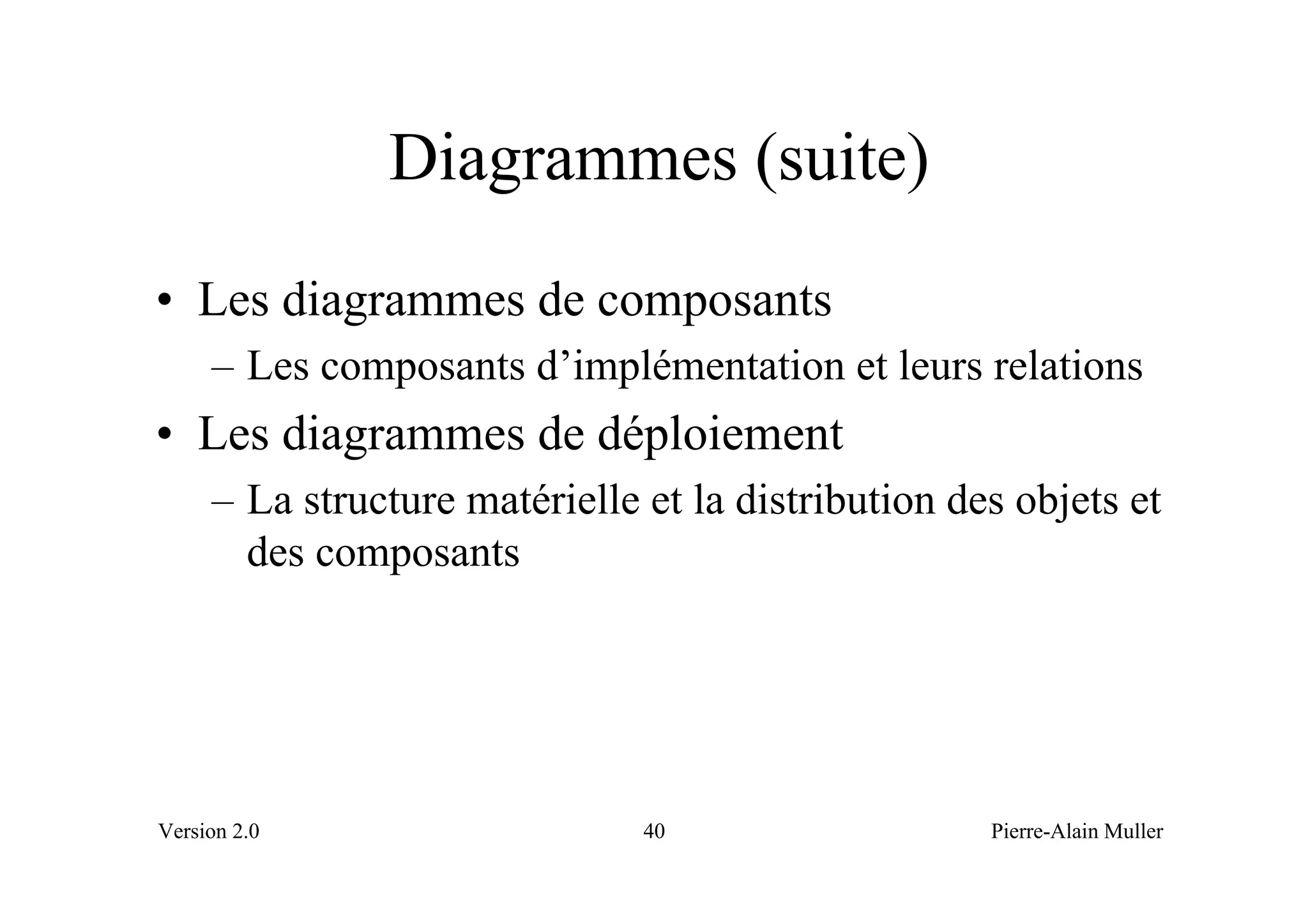 Diagrammes (suite)
• Les diagrammes de composants
     – Les composants d’implémentation et leurs relations
• Les diagrammes de déploiement
     – La structure matérielle et la distribution des objets et
       des composants




Version 2.0                    40                   Pierre-Alain Muller
 
