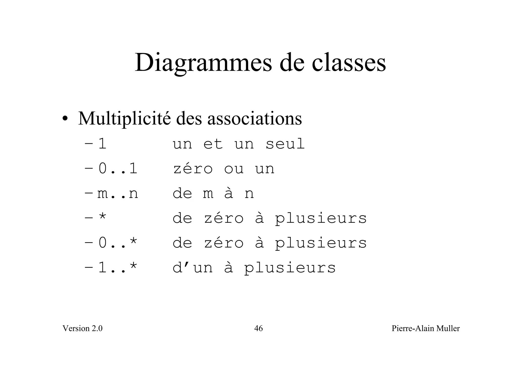 Diagrammes de classes
• Multiplicité des associations
     –1          un et un seul
     – 0..1      zéro ou un
     – m..n      de m à n
     –*          de zéro à plusieurs
     – 0..*      de zéro à plusieurs
     – 1..*      d’un à plusieurs


Version 2.0             46             Pierre-Alain Muller
 