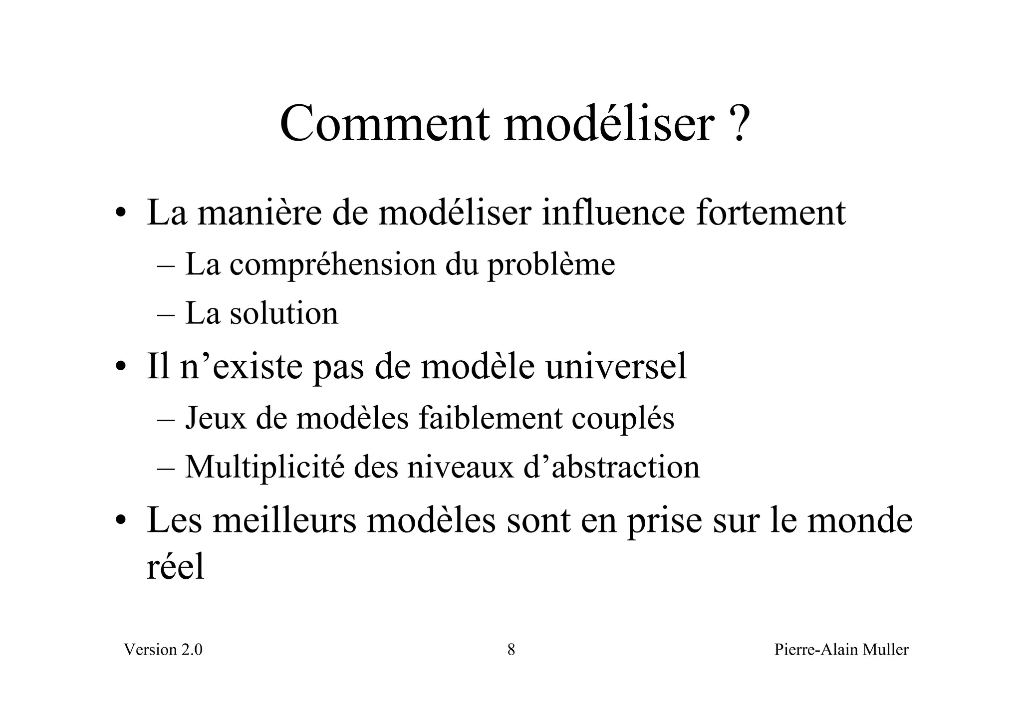 Comment modéliser ?
• La manière de modéliser influence fortement
    – La compréhension du problème
    – La solution
• Il n’existe pas de modèle universel
    – Jeux de modèles faiblement couplés
    – Multiplicité des niveaux d’abstraction
• Les meilleurs modèles sont en prise sur le monde
  réel
Version 2.0                  8                 Pierre-Alain Muller
 