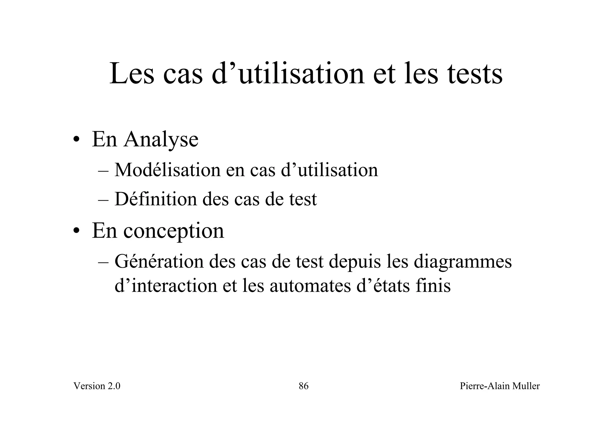 Les cas d’utilisation et les tests
• En Analyse
     – Modélisation en cas d’utilisation
     – Définition des cas de test
• En conception
     – Génération des cas de test depuis les diagrammes
       d’interaction et les automates d’états finis



Version 2.0                   86                Pierre-Alain Muller
 