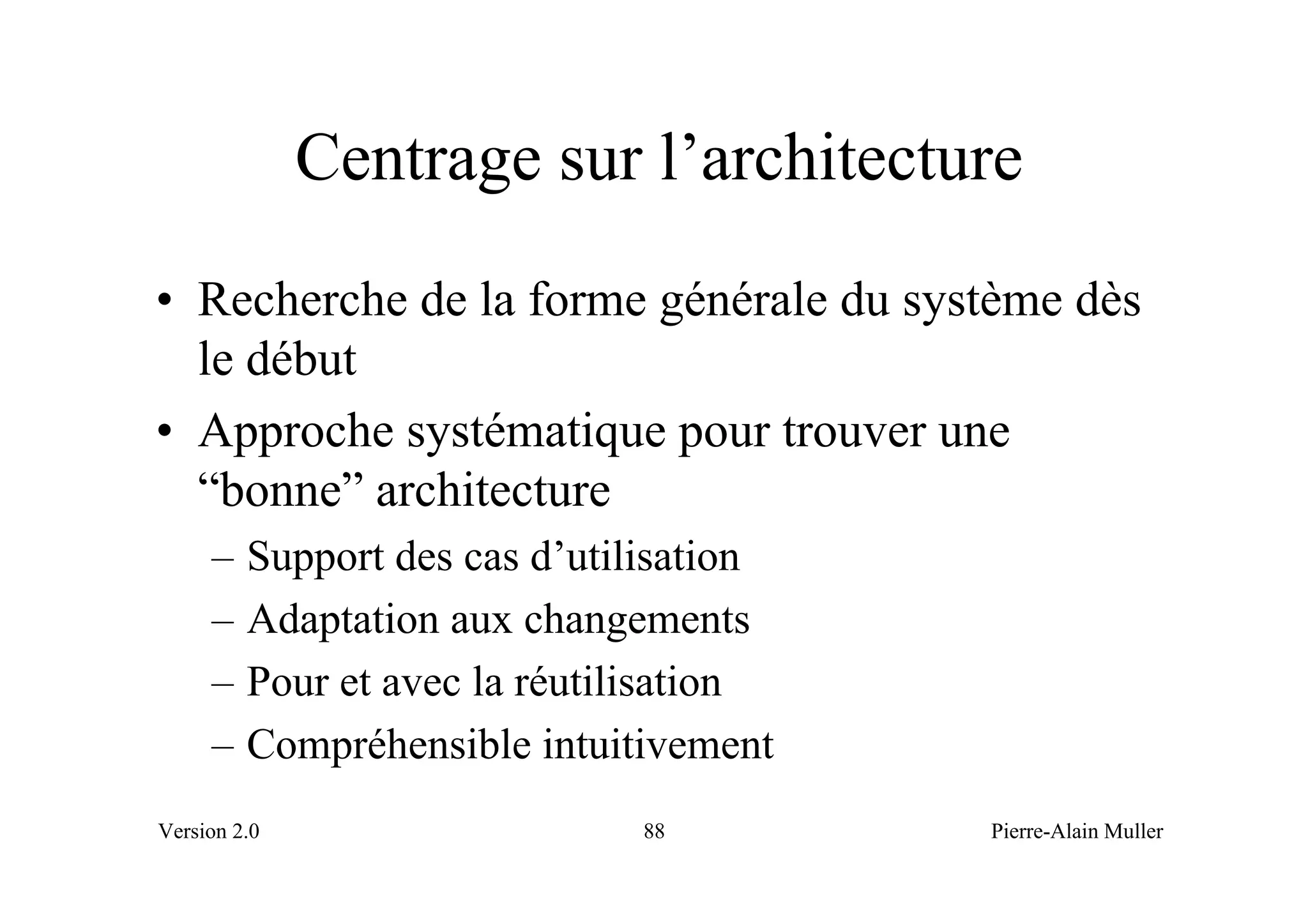 Centrage sur l’architecture
• Recherche de la forme générale du système dès
  le début
• Approche systématique pour trouver une
  “bonne” architecture
     –   Support des cas d’utilisation
     –   Adaptation aux changements
     –   Pour et avec la réutilisation
     –   Compréhensible intuitivement
Version 2.0                   88         Pierre-Alain Muller
 