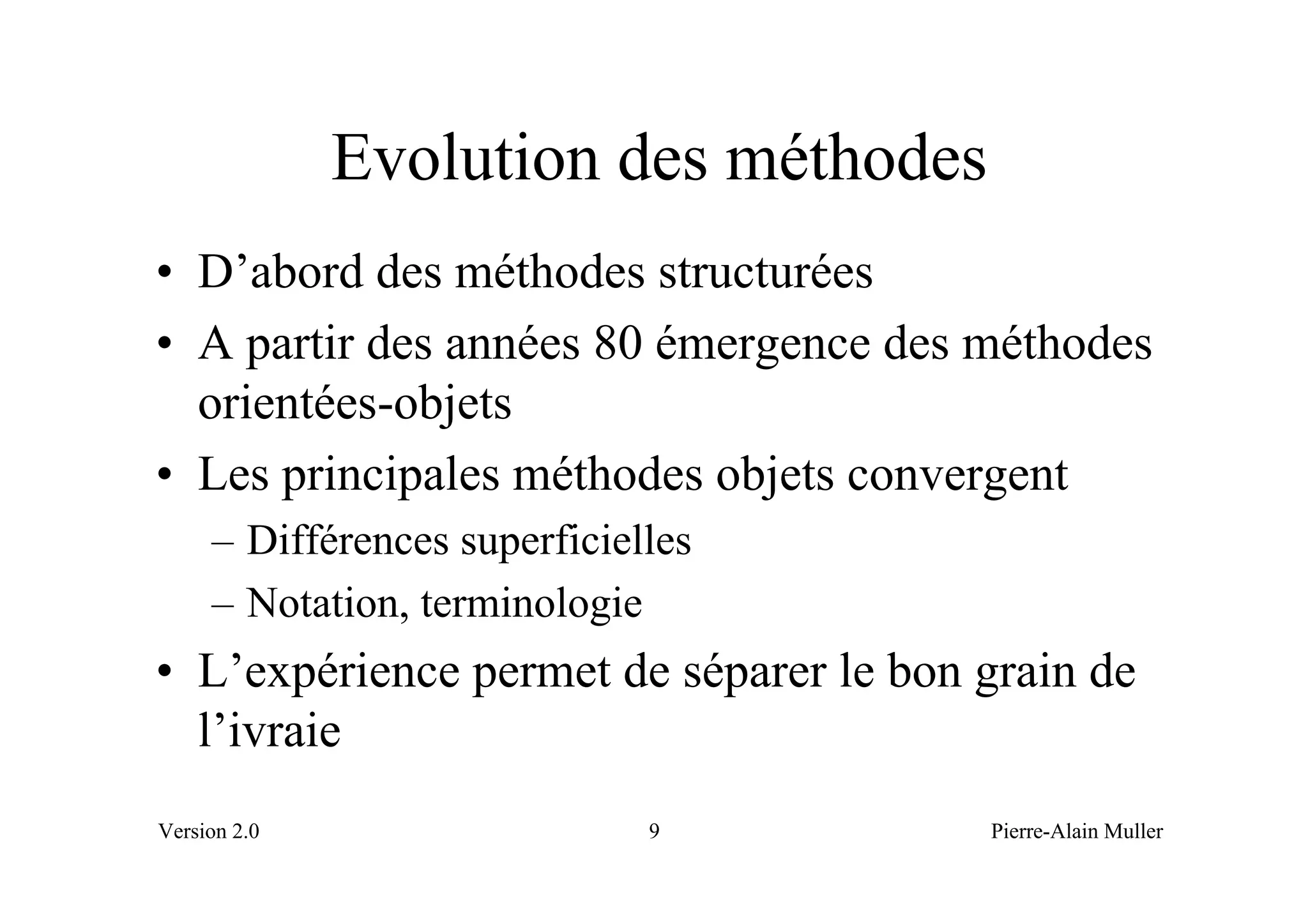 Evolution des méthodes
• D’abord des méthodes structurées
• A partir des années 80 émergence des méthodes
  orientées-objets
• Les principales méthodes objets convergent
     – Différences superficielles
     – Notation, terminologie
• L’expérience permet de séparer le bon grain de
  l’ivraie
Version 2.0                   9         Pierre-Alain Muller
 