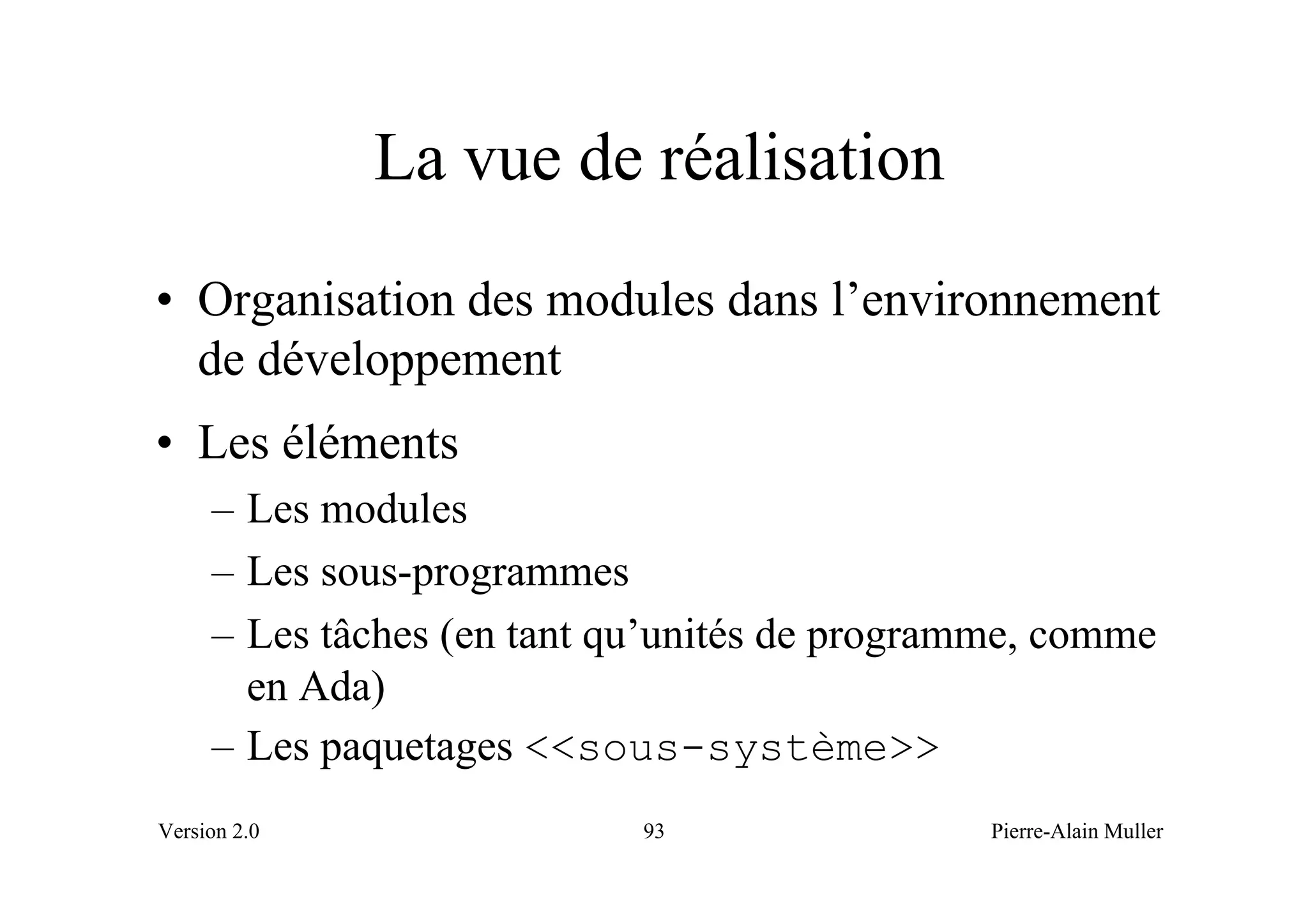 La vue de réalisation
• Organisation des modules dans l’environnement
  de développement
• Les éléments
     – Les modules
     – Les sous-programmes
     – Les tâches (en tant qu’unités de programme, comme
       en Ada)
     – Les paquetages <<sous-système>>
Version 2.0                 93                 Pierre-Alain Muller
 