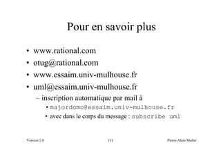Pour en savoir plus
•   www.rational.com
•   otug@rational.com
•   www.essaim.univ-mulhouse.fr
•   uml@essaim.univ-mulhouse.fr
     – inscription automatique par mail à
              • majordomo@essaim.univ-mulhouse.fr
              • avec dans le corps du message : subscribe uml


Version 2.0                        111                  Pierre-Alain Muller
 