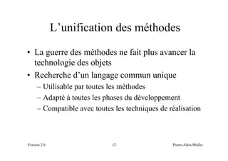 L’unification des méthodes
• La guerre des méthodes ne fait plus avancer la
  technologie des objets
• Recherche d’un langage commun unique
     – Utilisable par toutes les méthodes
     – Adapté à toutes les phases du développement
     – Compatible avec toutes les techniques de réalisation



Version 2.0                  12                  Pierre-Alain Muller
 