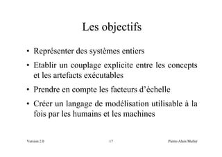 Les objectifs
• Représenter des systèmes entiers
• Etablir un couplage explicite entre les concepts
  et les artefacts exécutables
• Prendre en compte les facteurs d’échelle
• Créer un langage de modélisation utilisable à la
  fois par les humains et les machines


Version 2.0             17               Pierre-Alain Muller
 
