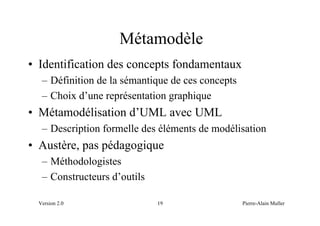 Métamodèle
• Identification des concepts fondamentaux
   – Définition de la sémantique de ces concepts
   – Choix d’une représentation graphique
• Métamodélisation d’UML avec UML
   – Description formelle des éléments de modélisation
• Austère, pas pédagogique
   – Méthodologistes
   – Constructeurs d’outils

  Version 2.0                 19                   Pierre-Alain Muller
 