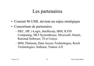 Les partenaires
• Courant 96 UML devient un enjeu stratégique
• Consortium de partenaires
     – DEC, HP, i-Logix, Intellicorp, IBM, ICON
       Computing, MCI Systemhouse, Microsoft, Oracle,
       Rational Software, TI et Unisys
     – IBM, Platinum, Data Access Technologies, Reich
       Technologies, Softeam, Taskon A/S


Version 2.0                25                Pierre-Alain Muller
 