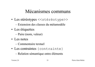 Mécanismes communs
• Les stéréotypes <<stéréotype>>
     – Extension des classes du métamodèle
• Les étiquettes
     – Paire (nom, valeur)
• Les notes
     – Commentaire textuel
• Les contraintes {contrainte}
     – Relation sémantique entre éléments
Version 2.0                  33              Pierre-Alain Muller
 
