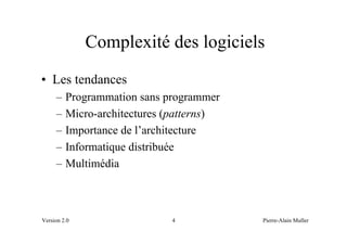 Complexité des logiciels
• Les tendances
     –   Programmation sans programmer
     –   Micro-architectures (patterns)
     –   Importance de l’architecture
     –   Informatique distribuée
     –   Multimédia



Version 2.0                  4            Pierre-Alain Muller
 