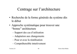 Centrage sur l’architecture
• Recherche de la forme générale du système dès
  le début
• Approche systématique pour trouver une
  “bonne” architecture
     –   Support des cas d’utilisation
     –   Adaptation aux changements
     –   Pour et avec la réutilisation
     –   Compréhensible intuitivement
Version 2.0                   88         Pierre-Alain Muller
 