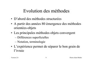 Evolution des méthodes
• D’abord des méthodes structurées
• A partir des années 80 émergence des méthodes
  orientées-objets
• Les principales méthodes objets convergent
     – Différences superficielles
     – Notation, terminologie
• L’expérience permet de séparer le bon grain de
  l’ivraie
Version 2.0                   9         Pierre-Alain Muller
 