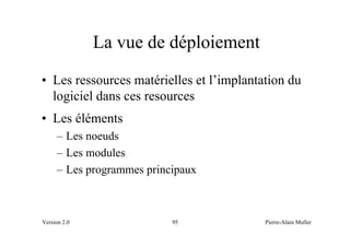 La vue de déploiement
• Les ressources matérielles et l’implantation du
  logiciel dans ces resources
• Les éléments
     – Les noeuds
     – Les modules
     – Les programmes principaux



Version 2.0                95             Pierre-Alain Muller
 
