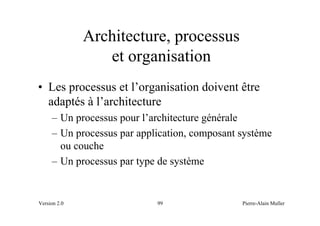 Architecture, processus
                 et organisation
• Les processus et l’organisation doivent être
  adaptés à l’architecture
     – Un processus pour l’architecture générale
     – Un processus par application, composant système
       ou couche
     – Un processus par type de système


Version 2.0                 99                 Pierre-Alain Muller
 
