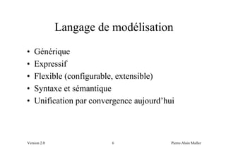 Langage de modélisation
•   Générique
•   Expressif
•   Flexible (configurable, extensible)
•   Syntaxe et sémantique
•   Unification par convergence aujourd’hui



Version 2.0              6                Pierre-Alain Muller
 