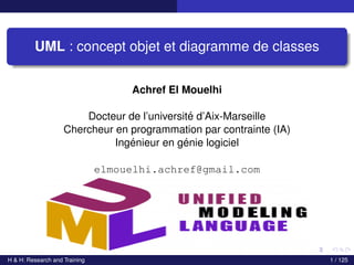 UML : concept objet et diagramme de classes
Achref El Mouelhi
Docteur de l’université d’Aix-Marseille
Chercheur en programmation par contrainte (IA)
Ingénieur en génie logiciel
elmouelhi.achref@gmail.com
H & H: Research and Training 1 / 125
 