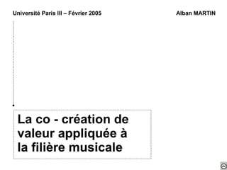 La co - création de valeur appliquée à la filière musicale Université Paris III – Février 2005 Alban MARTIN 