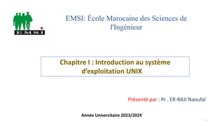 Chapitre I : Introduction au système
d’exploitation UNIX
Présenté par : Pr . ER-RAJI Naoufal
EMSI: École Marocaine des Sciences de
l'Ingénieur
Année Universitaire 2023/2024
1
 