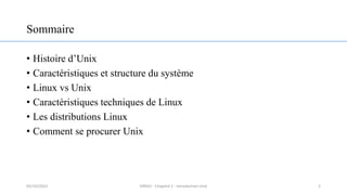 Sommaire
• Histoire d’Unix
• Caractéristiques et structure du système
• Linux vs Unix
• Caractéristiques techniques de Linux
• Les distributions Linux
• Comment se procurer Unix
2
05/10/2023 ERRAJI - Chapitre 1 - Introduction Unix
 