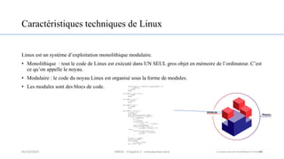 Caractéristiques techniques de Linux
Linux est un système d’exploitation monolithique modulaire.
• Monolithique : tout le code de Linux est exécuté dans UN SEUL gros objet en mémoire de l’ordinateur. C’est
ce qu’on appelle le noyau.
• Modulaire : le code du noyau Linux est organisé sous la forme de modules.
• Les modules sont des blocs de code.
20
05/10/2023 ERRAJI - Chapitre 1 - Introduction Unix
 