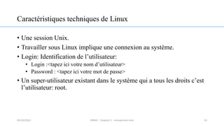 Caractéristiques techniques de Linux
• Une session Unix.
• Travailler sous Linux implique une connexion au système.
• Login: Identification de l’utilisateur:
• Login :<tapez ici votre nom d’utilisateur>
• Password : <tapez ici votre mot de passe>
• Un super-utilisateur existant dans le système qui a tous les droits c’est
l’utilisateur: root.
23
05/10/2023 ERRAJI - Chapitre 1 - Introduction Unix
 