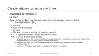 Caractéristiques techniques de Linux
• Interpréteur de commandes:
• Le shell:
• Après le login, dans une console, vous voyez le prompt (par exemple):
[user@machine~]$ _
• Le prompt:
• user: nom d’utilisateur
• @: dans
• Machine : nom de la machine où vous êtes connecté
• ~ : le répertoires courant (dossier personnel ou home)
• $ : le niveau d’autorisation donnée
• $ signifie que vous êtes en train d’utiliser un compte utilisateur « normal », avec des droits limités (il ne
peut pas modifier les fichiers système les plus importants).
• #:signifie que vous êtes en mode super utilisateur, c’est-à-dire que vous êtes connectés sous le
pseudonyme « root ».
• Le root est l'utilisateur maître qui a le droit de tout faire sur sa machine.
24
05/10/2023 ERRAJI - Chapitre 1 - Introduction Unix
 
