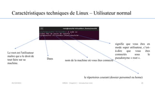 Caractéristiques techniques de Linux – Utilisateur normal
26
signifie que vous êtes en
mode super utilisateur, c’est-
à-dire que vous êtes
connectés sous le
pseudonyme « root ».
Dans
nom de la machine où vous êtes connecté
le répertoires courant (dossier personnel ou home)
Le root est l'utilisateur
maître qui a le droit de
tout faire sur sa
machine.
05/10/2023 ERRAJI - Chapitre 1 - Introduction Unix
 