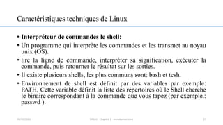 Caractéristiques techniques de Linux
• Interpréteur de commandes le shell:
• Un programme qui interprète les commandes et les transmet au noyau
unix (OS).
• lire la ligne de commande, interpréter sa signification, exécuter la
commande, puis retourner le résultat sur les sorties.
• Il existe plusieurs shells, les plus communs sont: bash et tcsh.
• Environnement de shell est définit par des variables par exemple:
PATH, Cette variable définit la liste des répertoires où le Shell cherche
le binaire correspondant à la commande que vous tapez (par exemple.:
passwd ).
27
05/10/2023 ERRAJI - Chapitre 1 - Introduction Unix
 