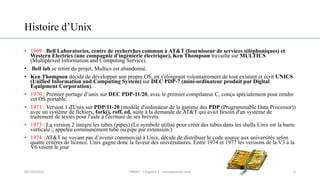Histoire d’Unix
• 1969 : Bell Laboratories, centre de recherches commun à AT&T (fournisseur de services téléphoniques) et
Western Electrics (une compagnie d'ingénierie électrique), Ken Thompson travaille sur MULTICS
(Multiplexed Information and Computing Service).
• Bell lab se retire du projet, Multics est abandonné.
• Ken Thompson décide de développer son propre OS, en s'éloignant volontairement de tout existant et écrit UNICS
(Unified Information and Computing System) sur DEC PDP-7 (mini-ordinateur produit par Digital
Equipment Corporation).
• 1970 : Premier portage d’unix sur DEC PDP-11/20, avec le premier compilateur C, conçu spécialement pour rendre
cet OS portable.
• 1971 : Version 1 d'Unix sur PDP/11-20 (modèle d'ordinateur de la gamme des PDP (Programmable Data Processor))
avec un système de fichiers, fork(), roff, ed, suite à la demande de AT&T qui avait besoin d'un système de
traitement de textes pour l'aide à l'écriture de ses brevets.
• 1973 : La version 2 intègre les tubes (pipes) (Le symbole utilisé pour créer des tubes dans les shells Unix est la barre
verticale |, appelée communément tube ou pipe par extension.)
• 1974 : AT&T ne voyant pas d’avenir commercial à Unix, décide de distribuer le code source aux universités selon
quatre critères de licence. Unix gagne donc la faveur des universitaires. Entre 1974 et 1977 les versions de la V3 à la
V6 voient le jour
3
05/10/2023 ERRAJI - Chapitre 1 - Introduction Unix
 
