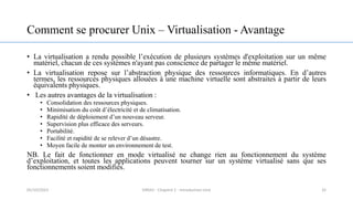 Comment se procurer Unix – Virtualisation - Avantage
• La virtualisation a rendu possible l’exécution de plusieurs systèmes d'exploitation sur un même
matériel, chacun de ces systèmes n'ayant pas conscience de partager le même matériel.
• La virtualisation repose sur l’abstraction physique des ressources informatiques. En d’autres
termes, les ressources physiques allouées à une machine virtuelle sont abstraites à partir de leurs
équivalents physiques.
• Les autres avantages de la virtualisation :
• Consolidation des ressources physiques.
• Minimisation du coût d’électricité et de climatisation.
• Rapidité de déploiement d’un nouveau serveur.
• Supervision plus efficace des serveurs.
• Portabilité.
• Facilité et rapidité de se relever d’un désastre.
• Moyen facile de monter un environnement de test.
NB. Le fait de fonctionner en mode virtualisé ne change rien au fonctionnement du système
d’exploitation, et toutes les applications peuvent tourner sur un système virtualisé sans que ses
fonctionnements soient modifiés.
32
05/10/2023 ERRAJI - Chapitre 1 - Introduction Unix
 