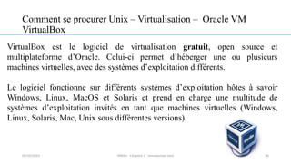 Comment se procurer Unix – Virtualisation – Oracle VM
VirtualBox
VirtualBox est le logiciel de virtualisation gratuit, open source et
multiplateforme d’Oracle. Celui-ci permet d’héberger une ou plusieurs
machines virtuelles, avec des systèmes d’exploitation différents.
Le logiciel fonctionne sur différents systèmes d’exploitation hôtes à savoir
Windows, Linux, MacOS et Solaris et prend en charge une multitude de
systèmes d’exploitation invités en tant que machines virtuelles (Windows,
Linux, Solaris, Mac, Unix sous différentes versions).
36
05/10/2023 ERRAJI - Chapitre 1 - Introduction Unix
 