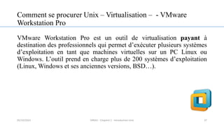 Comment se procurer Unix – Virtualisation – - VMware
Workstation Pro
VMware Workstation Pro est un outil de virtualisation payant à
destination des professionnels qui permet d’exécuter plusieurs systèmes
d’exploitation en tant que machines virtuelles sur un PC Linux ou
Windows. L’outil prend en charge plus de 200 systèmes d’exploitation
(Linux, Windows et ses anciennes versions, BSD…).
37
05/10/2023 ERRAJI - Chapitre 1 - Introduction Unix
 