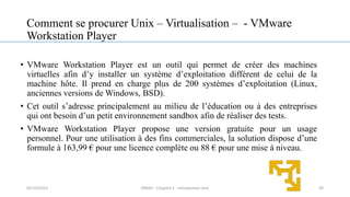 Comment se procurer Unix – Virtualisation – - VMware
Workstation Player
• VMware Workstation Player est un outil qui permet de créer des machines
virtuelles afin d’y installer un système d’exploitation différent de celui de la
machine hôte. Il prend en charge plus de 200 systèmes d’exploitation (Linux,
anciennes versions de Windows, BSD).
• Cet outil s’adresse principalement au milieu de l’éducation ou à des entreprises
qui ont besoin d’un petit environnement sandbox afin de réaliser des tests.
• VMware Workstation Player propose une version gratuite pour un usage
personnel. Pour une utilisation à des fins commerciales, la solution dispose d’une
formule à 163,99 € pour une licence complète ou 88 € pour une mise à niveau.
39
05/10/2023 ERRAJI - Chapitre 1 - Introduction Unix
 