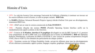 Histoire d’Unix
• 1979 : Le coût des licences Unix encourage l'université de Californie à Berkeley à continuer ses travaux sur
les sources diffusées avant la licence, et créée sa propre variante : BSD Unix.
• Le DARPA (Defense Advanced Research Projects Agency) décide d'utiliser Unix pour ses développements,
notamment BSD Unix.
• 1983 : AT&T met en vente la version commerciale de Unix SYSTEM V.
• 1986 : Première ébauche des normes POSIX (Portable Operating System Interface uniX) sur la
standardisation des appels systèmes et des fonctions.
• 1987 : Création de X-Window, interface C/S graphique développée au sein du MIT. System V v3, premiers
Unix propriétaires de HP et IBM suite à la modification de la licence de SYSTEM V. BSD 4.3 (Berkeley
Software Distribution), Unification de BSD et SYSTEM V (une version du système d'exploitation d'origine
UNIX, (Sun et AT&T)), d'où abandon des particularités de chaque système.
• 1988 : Troisième version de X/Open Portability Guide, servant de référence pour tous les développements
d'Unix ultérieurs (commandes, appels système, langages, requêtes, graphique, internationalisation, réseau).
4
05/10/2023 ERRAJI - Chapitre 1 - Introduction Unix
 