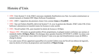 Histoire d’Unix
• 1990 : Unix System V v4 de AT&T, nouveaux standards d'unification avec Sun. Les autres constructeurs se
sentent menacés et fondent OSF (Open Software Foundation).
• 1991 : OSF/1. Apparition des premiers clones Unix comme Linux et FreeBSD.
• 1992 : Sun sort Solaris (SunOS), dérivé de System V v4, avec la gestion des threads. AT&T créée USL (Unix
Software Laboratories) et transfert toutes les licences à cette société.
• 1993 : Novell rachète USL, puis transfert les droits de licences à X/Open.
• Depuis 1993 : S'il existe un grand nombre d'Unix propriétaires, la plupart restent conformes aux normes et
standards établis (X/Open, Posix). On distingue deux grandes branches SYSTEM V et BSD. Les deux sont
compatibles. L'arrivée de Linux (dérivé de System V mais avec pas mal d'améliorations issues de BSD) a
changé la donne.
• Les code source d'Unix appartient aujourd'hui à la société Caldera issue de Novell (un éditeur de logiciel) ,
mais les droits et la force de proposition sont transférés à l'Open Group.
5
05/10/2023 ERRAJI - Chapitre 1 - Introduction Unix
 