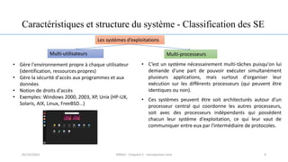 Caractéristiques et structure du système - Classification des SE
Les systèmes d’exploitations
Multi-utilisateurs Multi-processeurs
• Gère l'environnement propre à chaque utilisateur
(identification, ressources propres)
• Gère la sécurité d'accès aux programmes et aux
données
• Notion de droits d'accès
• Exemples: Windows 2000, 2003, XP, Unix (HP-UX,
Solaris, AIX, Linux, FreeBSD...)
• C’est un système nécessairement multi-tâches puisqu'on lui
demande d'une part de pouvoir exécuter simultanément
plusieurs applications, mais surtout d'organiser leur
exécution sur les différents processeurs (qui peuvent être
identiques ou non).
• Ces systèmes peuvent être soit architecturés autour d'un
processeur central qui coordonne les autres processeurs,
soit avec des processeurs indépendants qui possèdent
chacun leur système d'exploitation, ce qui leur vaut de
communiquer entre eux par l'intermédiaire de protocoles.
9
05/10/2023 ERRAJI - Chapitre 1 - Introduction Unix
 