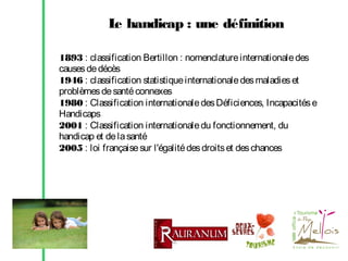 L handicap : une définition
e
1893 : classification Bertillon : nomenclature internationale des
causes de décès
1946 : classification statistique internationale des maladies et
problèmes de santé connexes
1980 : Classification internationale des Déficiences, Incapacités e
Handicaps
2001 : Classification internationale du fonctionnement, du
handicap et de la santé
2005 : loi française sur l'égalité des droits et des chances

 