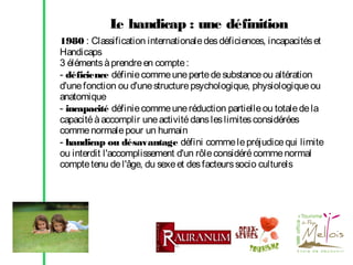 L handicap : une définition
e
1980 : Classification internationale des déficiences, incapacités et
Handicaps
3 éléments à prendre en compte :
- déficience définie comme une perte de substance ou altération
d'une fonction ou d'une structure psychologique, physiologique ou
anatomique
- incapacité définie comme une réduction partielle ou totale de la
capacité à accomplir une activité dans les limites considérées
comme normale pour un humain
- handicap ou désavantage défini comme le préjudice qui limite
ou interdit l'accomplissement d'un rôle considéré comme normal
compte tenu de l'âge, du sexe et des facteurs socio culturels

 