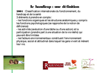 L handicap : une définition
e
2001 : Classification internationale du fonctionnement, du
handicap et de la santé
3 éléments à prendre en compte :
- les fonctions organiques et les structures anatomiques y compris
les fonctions psychologiques (se rapproche de la notion de
déficience)
- les activités (exécution d'une tâche ou d'une action) et la
participation (prendre part à une situation de la vie réelle) qui
peuvent être limitées
- les facteurs environnementaux constituent l'environnement
physique, social et attitudinal dans lequel les gens vivent et mènent
leur vie.

 