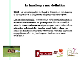 L handicap : une définition
e
2005 : loi française portant sur l'égalité des droits et des chances,
la participation et la citoyenneté des personnes handicapées
Définition du handicap : « constitue un handicap toute limitation
d'activité ou restriction de participation à la vie en société
subie dans son environnement par une personne en raison d'une
altération substantielle, durable ou définitive d'une ou
plusieurs fonctions physiques, sensorielles, mentales, cognitives
ou psychiques, d'un polyhandicap ou d'un trouble de santé
invalidant »

 