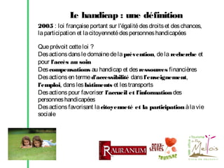 L handicap : une définition
e
2005 : loi française portant sur l'égalité des droits et des chances,
la participation et la citoyenneté des personnes handicapées
Que prévoit cette loi ?
Des actions dans le domaine de la prévention, de la recherche et
pour l'accès au soin
Des compensations au handicap et des ressources financières
Des actions en terme d'accessibilité dans l'enseignement,
l'emploi, dans les bâtiments et les transports
Des actions pour favoriser l'accueil et l'information des
personnes handicapées
Des actions favorisant la citoyenneté et la participation à la vie
sociale

 