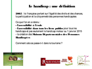 L handicap : une définition
e
2005 : loi française portant sur l'égalité des droits et des chances,
la participation et la citoyenneté des personnes handicapées
Ce que l'on en a retenu :
- l'accessibilité à l'école
- l'accessibilité dans tous les lieux publics pour tous les
handicaps et pas seulement le handicap moteur au 1 janvier 2015
- la création des M
aisons Départementales des P
ersonnes
H
andicapées
Comment cela se passe-t-il dans le tourisme ?

 